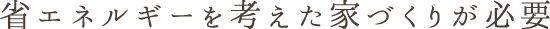 省エネルギーを考えた家づくりが必要